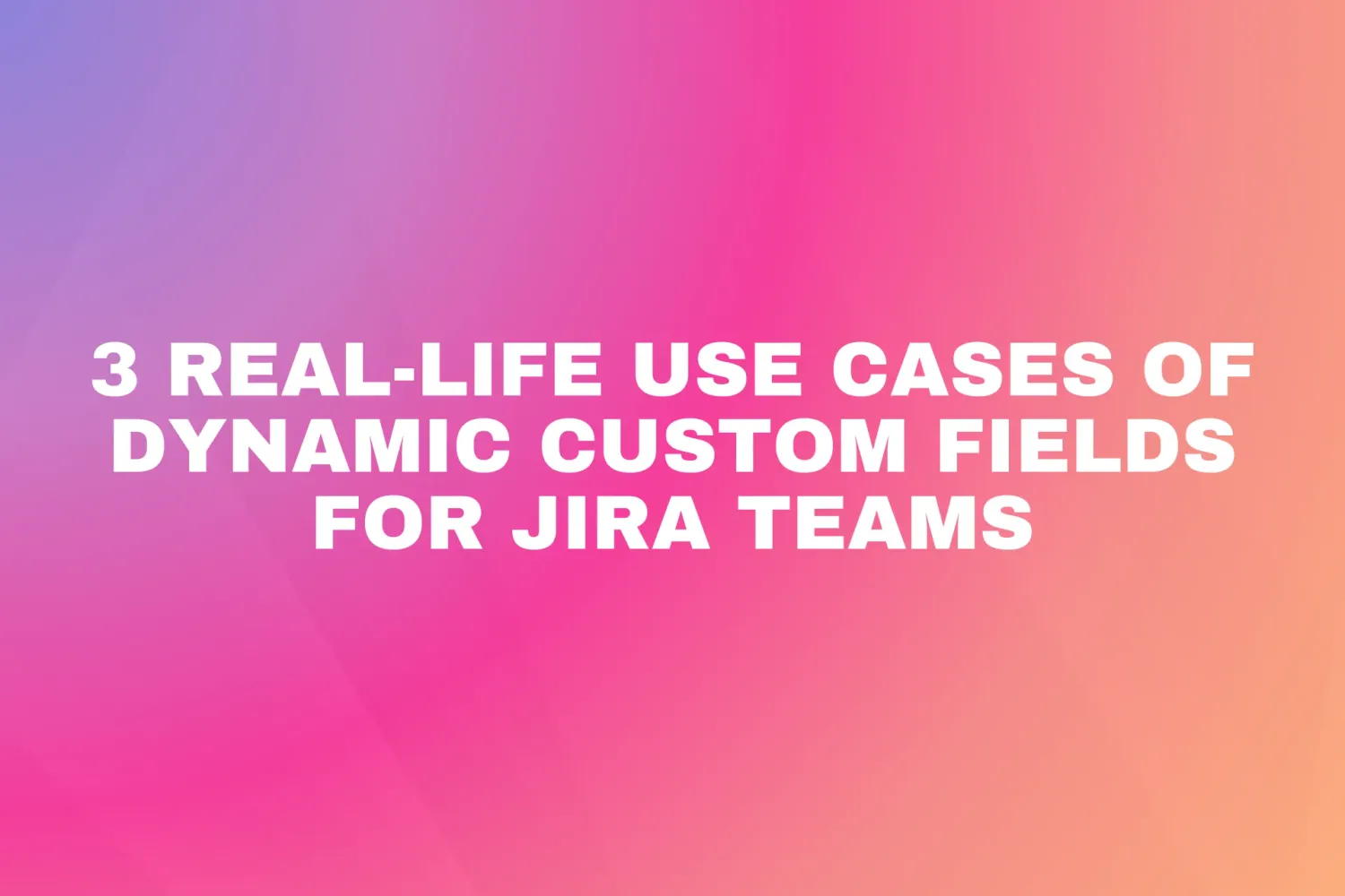 Cover for 3 Real-Life Use Cases of Dynamic Custom Fields for Jira Teams